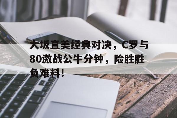 大坂直美经典对决，C罗与80激战公牛分钟，险胜胜负难料！